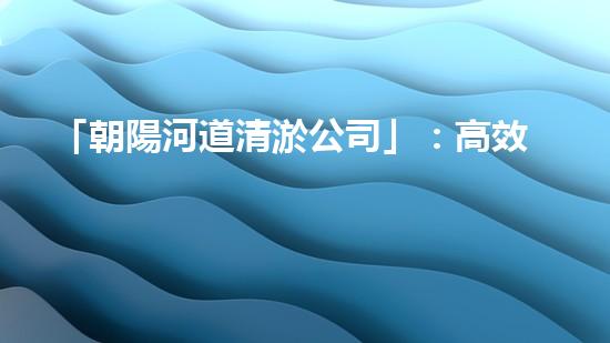 「朝陽河道清淤公司」：高效清淤，暢通水道，讓河水重現(xiàn)青春活力